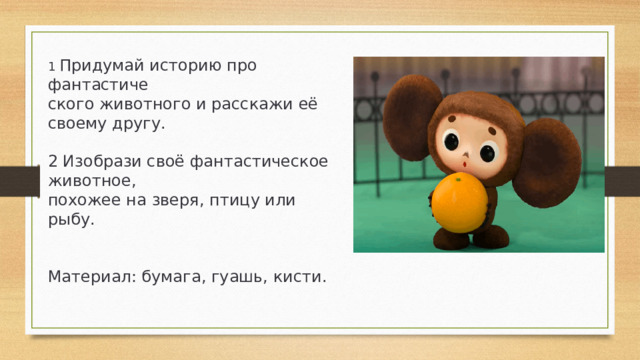 1 Придумай историю про фантастиче­ ского животного и расскажи её своему другу. 2 Изобрази своё фантастическое животное, похожее на зверя, птицу или рыбу. Материал: бумага, гуашь, кисти.