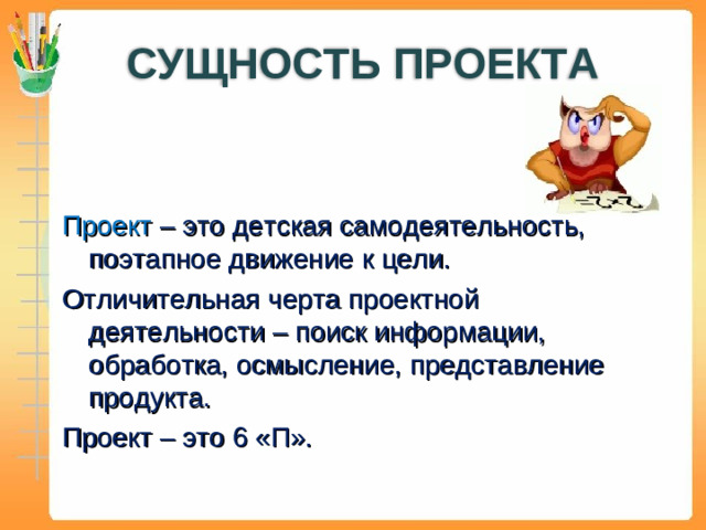 СУЩНОСТЬ ПРОЕКТА Проект – это детская самодеятельность, поэтапное движение к цели. Отличительная черта проектной деятельности – поиск информации, обработка, осмысление, представление продукта. Проект – это 6 «П».