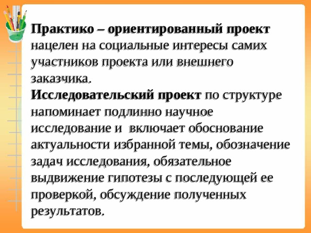 Практико – ориентированный проект нацелен на социальные интересы самих участников проекта или внешнего заказчика.  Исследовательский проект по структуре напоминает подлинно научное исследование и включает обоснование актуальности избранной темы, обозначение задач исследования, обязательное выдвижение гипотезы с последующей ее проверкой, обсуждение полученных результатов.