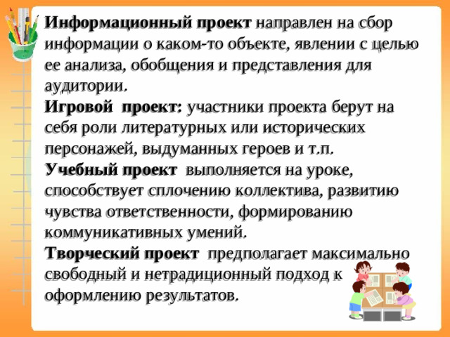 Информационный проект направлен на сбор информации о каком-то объекте, явлении с целью ее анализа, обобщения и представления для аудитории.  Игровой проект: участники проекта берут на себя роли литературных или исторических персонажей, выдуманных героев и т.п.  Учебный проект выполняется на уроке, способствует сплочению коллектива, развитию чувства ответственности, формированию коммуникативных умений.  Творческий проект предполагает максимально свободный и нетрадиционный подход к оформлению результатов.