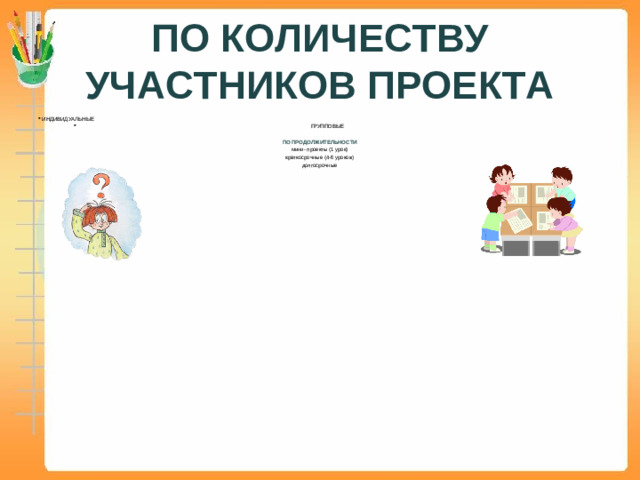 ПО КОЛИЧЕСТВУ УЧАСТНИКОВ ПРОЕКТА ИНДИВИДУАЛЬНЫЕ  ГРУППОВЫЕ ПО ПРОДОЛЖИТЕЛЬНОСТИ мини- проекты (1 урок) краткосрочные (4-6 уроков) долгосрочные