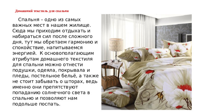 Домашний текстиль для спальни    Спальня – одно из самых важных мест в нашем жилище. Сюда мы приходим отдыхать и набираться сил после сложного дня, тут мы обретаем гармонию и спокойствие, напитываемся энергией.  К основополагающим атрибутам домашнего текстиля для спальни можно отнести подушки, одеяла, покрывала и пледы, постельное бельё, а также не стоит забывать о шторах, ведь именно они препятствуют попаданию солнечного света в спальню и позволяют нам подольше поспать. 
