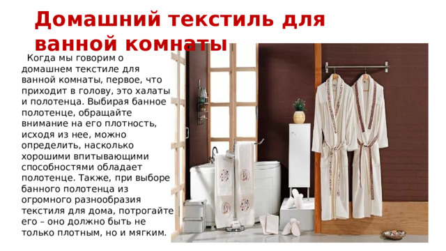 Домашний текстиль для ванной комнаты  Когда мы говорим о домашнем текстиле для ванной комнаты, первое, что приходит в голову, это халаты и полотенца. Выбирая банное полотенце, обращайте внимание на его плотность, исходя из нее, можно определить, насколько хорошими впитывающими способностями обладает полотенце. Также, при выборе банного полотенца из огромного разнообразия текстиля для дома, потрогайте его – оно должно быть не только плотным, но и мягким.
