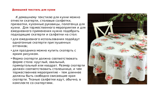 Домашний текстиль для кухни    К домашнему текстилю для кухни можно отнести скатерти, столовые салфетки, прихватки, кухонные рукавицы, полотенца для кухни.  Для торжественного мероприятия и для ежедневного применения нужно подобрать подходящие скатерти и салфетки на стол: