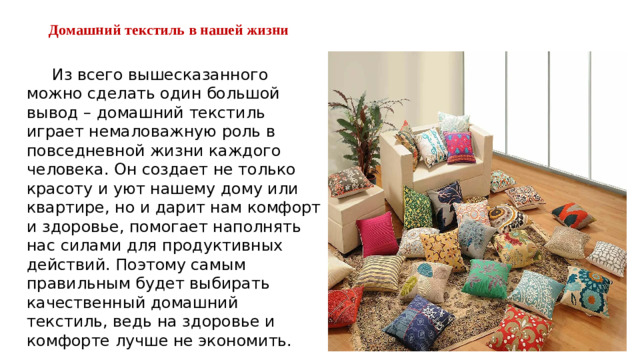 Домашний текстиль в нашей жизни    Из всего вышесказанного можно сделать один большой вывод – домашний текстиль играет немаловажную роль в повседневной жизни каждого человека. Он создает не только красоту и уют нашему дому или квартире, но и дарит нам комфорт и здоровье, помогает наполнять нас силами для продуктивных действий. Поэтому самым правильным будет выбирать качественный домашний текстиль, ведь на здоровье и комфорте лучше не экономить.