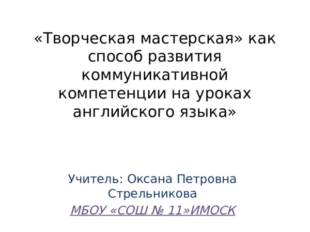 «Творческая мастерская» как способ развития коммуникативной компетенции на уроках английского языка» Учитель: Оксана Петровна Стрельникова МБОУ «СОШ № 11»ИМОСК