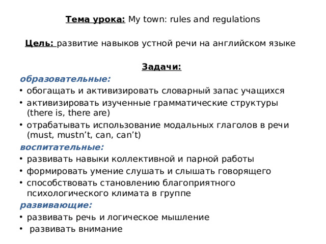 Тема урока: My town: rules and regulations Цель: развитие навыков устной речи на английском языке   Задачи:  образовательные: обогащать и активизировать словарный запас учащихся активизировать изученные грамматические структуры (there is, there are) отрабатывать использование модальных глаголов в речи (must, mustn’t, can, can’t) воспитательные: развивать навыки коллективной и парной работы формировать умение слушать и слышать говорящего способствовать становлению благоприятного психологического климата в группе  развивающие: