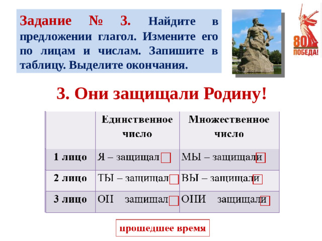 Задание № 3. Найдите в предложении глагол. Измените его по лицам и числам. Запишите в таблицу. Выделите окончания. 3. Они защищали Родину!