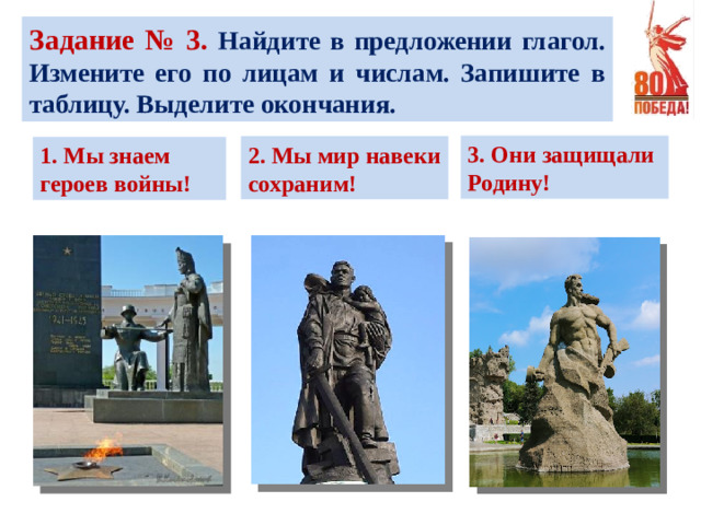 Задание № 3. Найдите в предложении глагол. Измените его по лицам и числам. Запишите в таблицу. Выделите окончания. 3. Они защищали Родину! 2. Мы мир навеки сохраним! 1. Мы знаем героев войны!