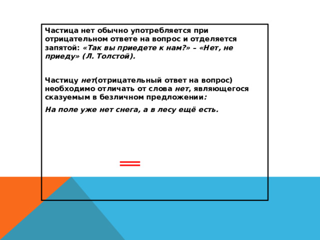 Частица нет обычно употребляется при отрицательном ответе на вопрос и отделяется запятой: «Так вы приедете к нам?» – «Нет, не приеду» (Л. Толстой).  Частицу нет (отрицательный ответ на вопрос) необходимо отличать от слова нет , являющегося сказуемым в безличном предложении : На поле уже нет снега, а в лесу ещё есть.