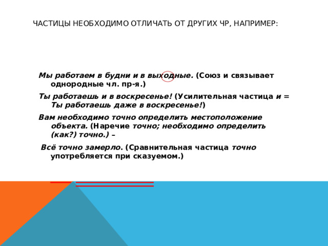 Частицы необходимо отличать от других ЧР, например: Мы работаем в будни и в выходные. (Союз и связывает однородные чл. пр-я.) Ты работаешь и в воскресенье! (Усилительная частица и = Ты работаешь даже в воскресенье! ) Вам необходимо точно определить местоположение объекта. (Наречие точно;  необходимо определить (как?) точно.) –  Всё точно замерло . (Сравнительная частица точно употребляется при сказуемом.)