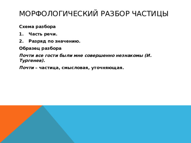 Морфологический разбор частицы Схема разбора Часть речи. Разряд по значению. Образец разбора Почти все гости были мне совершенно незнакомы (И. Тургенев). Почти – частица, смысловая, уточняющая.