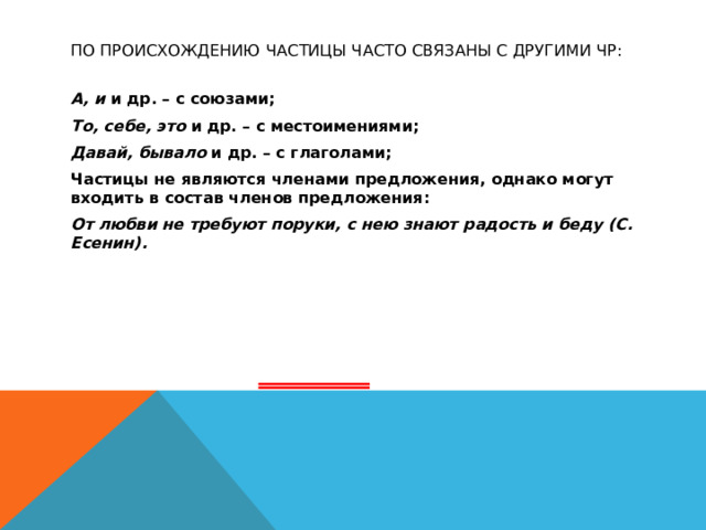 По происхождению частицы часто связаны с другими ЧР: А, и и др. – с союзами; То, себе, это и др. – с местоимениями; Давай, бывало и др. – с глаголами; Частицы не являются членами предложения, однако могут входить в состав членов предложения: От любви не требуют поруки, с нею знают радость и беду (С. Есенин).