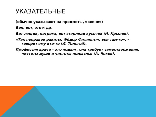 Указательные (обычно указывают на предметы, явления) Вон, вот, это и др. Вот лещик, потроха, вот стерляди кусочек (И. Крылов). «Так поправее ракиты, Фёдор Филиппыч, вон там-то», - говорит ему кто-то (Л. Толстой). Профессия врача – это подвиг, она требует самоотвержения, чистоты души и чистоты помыслов (А. Чехов).