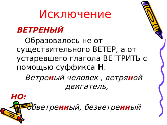 Исключение  ВЕТРЕНЫЙ   Образовалось не от существительного ВЕТЕР, а от устаревшего глагола ВЕ´ТРИТЬ с помощью суффикса Н . Ветре н ый человек , ветря н ой двигатель, НО: обветре нн ый, безветре нн ый