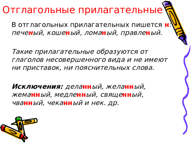 Отглагольные прилагательные   В отглагольных прилагательных пишется н : пече н ый, коше н ый, лома н ый, правле н ый.    Такие прилагательные образуются от глаголов несовершенного вида и не имеют ни приставок, ни пояснительных слова.    Исключения: дела нн ый, жела нн ый, жема нн ый, медле нн ый, свяще нн ый, чва нн ый, чека нн ый и нек. др.