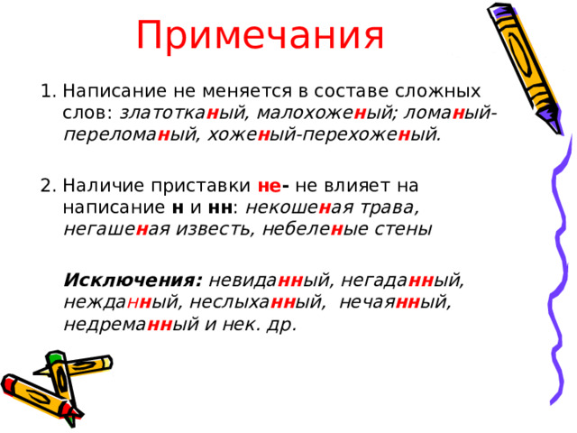 Примечания Написание не меняется в составе сложных слов: златотка н ый, малохоже н ый; лома н ый-перелома н ый, хоже н ый-перехоже н ый.  Наличие приставки не - не влияет на написание н и нн : некоше н ая трава, негаше н ая известь, небеле н ые стены    Исключения: невида нн ый, негада нн ый, нежда н н ый, неслыха нн ый, нечая нн ый, недрема нн ый и нек. др.