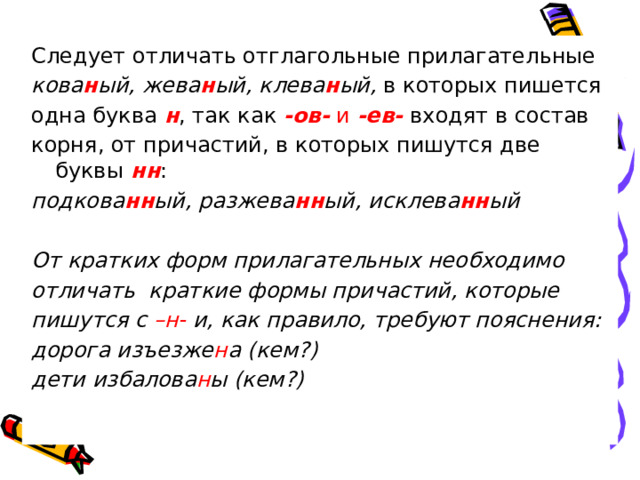 Следует отличать отглагольные прилагательные кова н ый, жева н ый, клева н ый, в которых пишется одна буква н , так как -ов- и -ев- входят в состав корня, от причастий, в которых пишутся две буквы  нн : подкова нн ый, разжева нн ый, исклева нн ый  От кратких форм прилагательных необходимо отличать краткие формы причастий, которые пишутся с –н- и, как правило, требуют пояснения: дорога изъезже н а (кем?) дети избалова н ы (кем?)