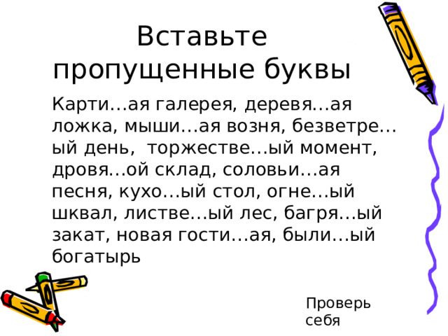 Вставьте пропущенные буквы   Карти…ая галерея, деревя…ая ложка, мыши…ая возня, безветре…ый день, торжестве…ый момент, дровя…ой склад, соловьи…ая песня, кухо…ый стол, огне…ый шквал, листве…ый лес, багря…ый закат, новая гости…ая, были…ый богатырь Проверь себя