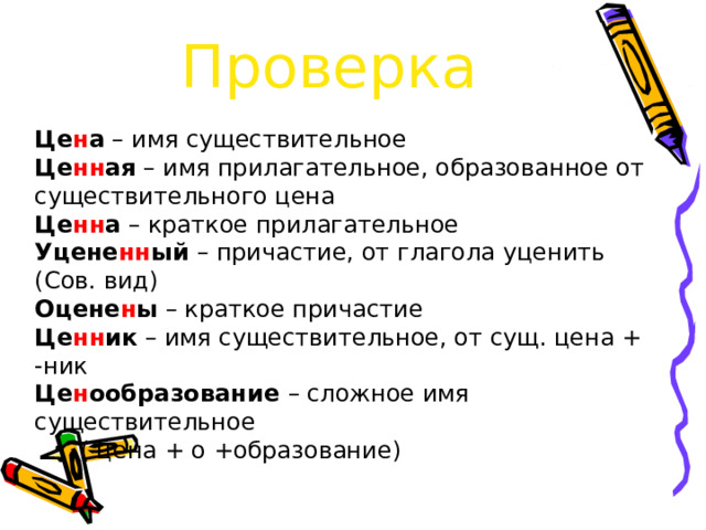 Проверка Це н а – имя существительное Це нн ая – имя прилагательное, образованное от существительного цена Це нн а – краткое прилагательное Уцене нн ый – причастие, от глагола уценить (Сов. вид) Оцене н ы – краткое причастие Це нн ик – имя существительное, от сущ. цена + -ник Це н ообразование – сложное имя существительное  ( цена + о +образование)