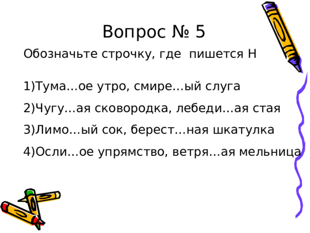 Вопрос № 5 Обозначьте строчку, где пишется Н 1)Тума…ое утро, смире…ый слуга 2)Чугу…ая сковородка, лебеди…ая стая 3)Лимо…ый сок, берест…ная шкатулка 4)Осли…ое упрямство, ветря…ая мельница