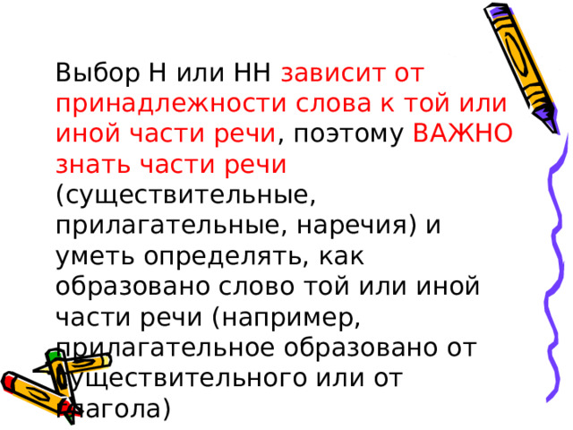 Выбор Н или НН зависит от принадлежности слова к той или иной части речи , поэтому ВАЖНО знать части речи (существительные, прилагательные, наречия) и уметь определять, как образовано слово той или иной части речи (например, прилагательное образовано от существительного или от глагола)