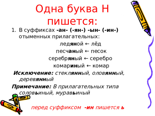 Одна буква Н пишется: В суффиксах -ан- (-ян-) -ын- (-ин-) отыменных прилагательных:  лед ян ой ← лёд  песч ан ый ← песок  серебр ян ый ← серебро  комар ин ый ← комар  Исключение: стекл янн ый, олов янн ый, дерев янн ый Примечание: В прилагательных типа солов ь иный, мурав ь иный  перед суффиксом -ин пишется ь