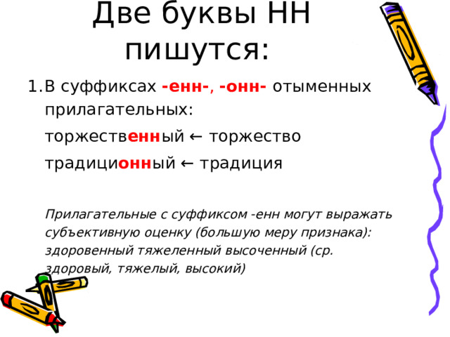 Две буквы НН пишутся: В суффиксах -енн- , -онн- отыменных прилагательных:  торжеств енн ый ← торжество  традици онн ый ← традиция   Прилагательные с суффиксом -енн могут выражать субъективную оценку (большую меру признака): здоровенный тяжеленный высоченный (ср. здоровый, тяжелый, высокий)