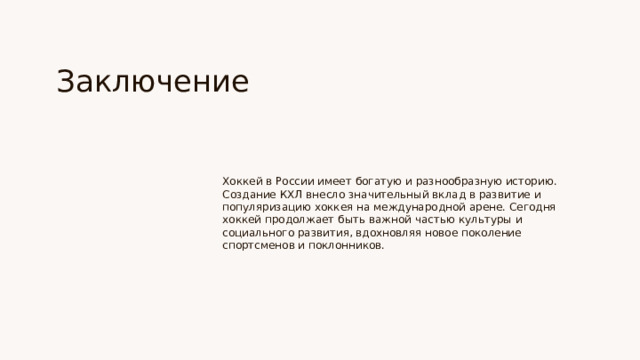Заключение Хоккей в России имеет богатую и разнообразную историю. Создание КХЛ внесло значительный вклад в развитие и популяризацию хоккея на международной арене. Сегодня хоккей продолжает быть важной частью культуры и социального развития, вдохновляя новое поколение спортсменов и поклонников.