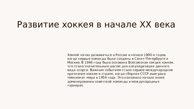 Развитие хоккея в начале XX века Хоккей начал развиваться в России в начале 1900-х годов, когда первые команды были созданы в Санкт-Петербурге и Москве. В 1946 году была основана Всесоюзная секция хоккея, что стало значительным шагом для популяризации данного вида спорта. Важным событием стало первое международное признание хоккея в стране, когда сборная СССР выиграла чемпионат мира в 1954 году. Это положило начало эпохе доминирования советской команды в международных турнирах.