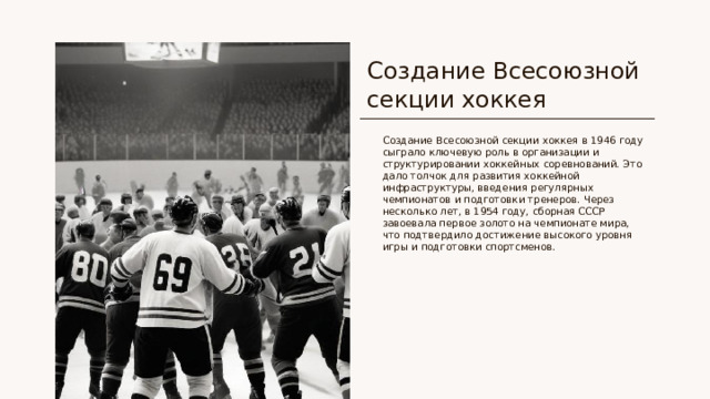 Создание Всесоюзной секции хоккея Создание Всесоюзной секции хоккея в 1946 году сыграло ключевую роль в организации и структурировании хоккейных соревнований. Это дало толчок для развития хоккейной инфраструктуры, введения регулярных чемпионатов и подготовки тренеров. Через несколько лет, в 1954 году, сборная СССР завоевала первое золото на чемпионате мира, что подтвердило достижение высокого уровня игры и подготовки спортсменов.