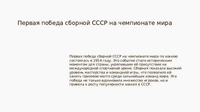 Первая победа сборной СССР на чемпионате мира Первая победа сборной СССР на чемпионате мира по хоккею состоялась в 1954 году. Это событие стало историческим моментом для страны, укрепившим её присутствие на международной спортивной арене. Сборная показала высокий уровень мастерства и командной игры, что позволило ей занять призовое место среди сильнейших команд мира. Эта победа не только вдохновила множество игроков, но и привела к росту популярности хоккея в СССР.