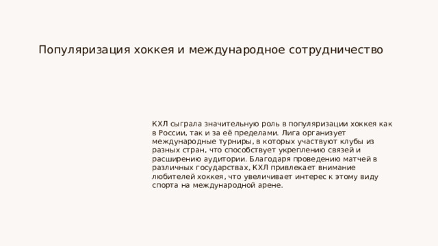Популяризация хоккея и международное сотрудничество КХЛ сыграла значительную роль в популяризации хоккея как в России, так и за её пределами. Лига организует международные турниры, в которых участвуют клубы из разных стран, что способствует укреплению связей и расширению аудитории. Благодаря проведению матчей в различных государствах, КХЛ привлекает внимание любителей хоккея, что увеличивает интерес к этому виду спорта на международной арене.