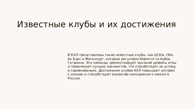 Известные клубы и их достижения В КХЛ представлены такие известные клубы, как ЦСКА, СКА, Ак Барс и Металлург, которые регулярно борются за Кубок Гагарина. Эти команды демонстрируют высокий уровень игры и привлекают лучших хоккеистов, что способствует их успеху в соревнованиях. Достижения клубов КХЛ повышают интерес к хоккею и способствуют развитию молодежного хоккея в России.