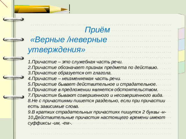 Приём  «Верные /неверные утверждения»  1.Причастие – это служебная часть речи. 2.Причастие обозначает признак предмета по действию. 3.Причастие образуется от глагола. 4.Причастие – неизменяемая часть речи. 5.Причастие бывает действительное и страдательное. 6.Причастие в предложении является обстоятельством. 7.Причастия бывают совершенного и несовершенного вида. 8.Не с причастиями пишется раздельно, если при причастии есть зависимые слова. 9.В кратких страдательных причастиях пишутся 2 буквы -н- 10.Действительные причастия настоящего времени имеют суффиксы -им, -ем-.