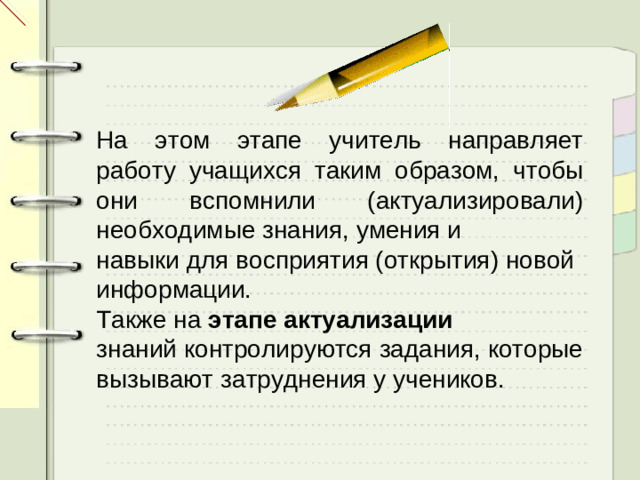 На этом этапе учитель направляет работу учащихся таким образом, чтобы они вспомнили (актуализировали) необходимые знания, умения и навыки для восприятия (открытия) новой информации. Также на этапе актуализации знаний контролируются задания, которые вызывают затруднения у учеников.