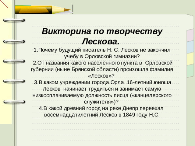 Викторина по творчеству Лескова.  1.Почему будущий писатель Н. С. Лесков не закончил учебу в Орловской гимназии?  2.От названия какого населенного пункта в  Орловской губернии (ныне Брянской области) произошла фамилия «Лесков»?   3.В каком учреждении города Орла  16-летний юноша Лесков  начинает трудиться и занимает самую низкооплачиваемую должность писца («канцелярского служителя»)? 4.В какой древний город на реке Днепр переехал  восемнадцатилетний Лесков в 1849 году Н.С.  