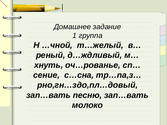 Домашнее задание 1 группа Н …чной, т…желый, в…реный, д…ждливый, м…хнуть, оч…рованье, сп…сение,  с…сна, тр…па,з…рно,гн…здо,пл…довый, зап…вать песню, зап…вать молоко