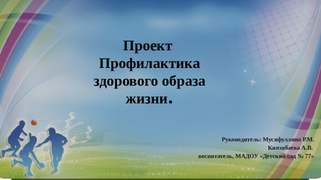 Проект Профилактика здорового образа жизни . Руководитель: Мусифуллина Р.М. Кинзябаева А.В. воспитатель, МАДОУ «Детский сад № 77»  
