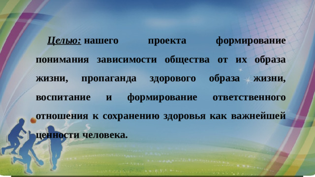 Целью:   нашего проекта формирование понимания зависимости общества от их образа жизни, пропаганда здорового образа жизни, воспитание и формирование ответственного отношения к сохранению здоровья как важнейшей ценности человека.