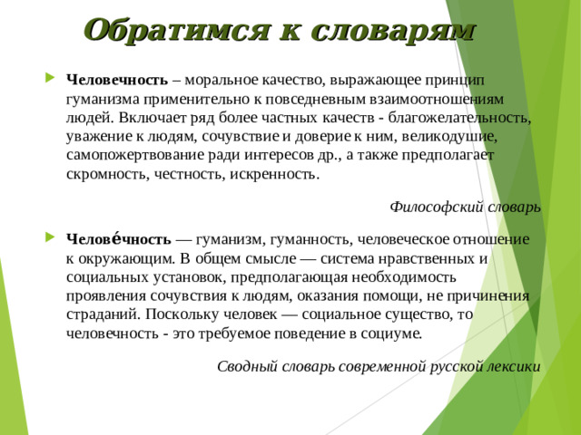 Обратимся к словарям Человечность  – моральное качество, выражающее принцип гуманизма применительно к повседневным взаимоотношениям людей. Включает ряд более частных качеств - благожелательность, уважение к людям, сочувствие и доверие к ним, великодушие, самопожертвование ради интересов др., а также предполагает скромность, честность, искренность. Философский словарь Челове́чность  — гуманизм, гуманность, человеческое отношение к окружающим. В общем смысле — система нравственных и социальных установок, предполагающая необходимость проявления сочувствия к людям, оказания помощи, не причинения страданий. Поскольку человек — социальное существо, то человечность - это требуемое поведение в социуме. Сводный словарь современной русской лексики