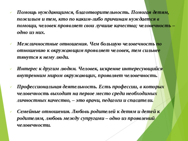 Помощь нуждающимся, благотворительность. Помогая детям, пожилым и тем, кто по каким-либо причинам нуждается в помощи, человек проявляет свои лучшие качества; человечность – одно из них. Межличностные отношения. Чем большую человечность по отношению к окружающим проявляет человек, тем сильнее тянутся к нему люди. Интерес к другим людям. Человек, искренне интересующийся внутренним миром окружающих, проявляет человечность. Профессиональная деятельность. Есть профессии, в которых человечность выходит на первое место среди необходимых личностных качество, – это врачи, педагоги и спасатели. Семейные отношения. Любовь родителей к детям и детей к родителям, любовь между супругами – одно из проявлений человечности.