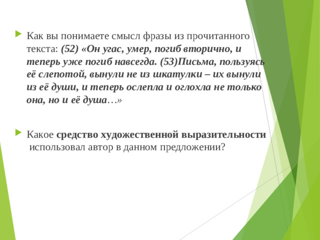 Как вы понимаете смысл фразы из прочитанного текста: (52) «Он угас, умер, погиб вторично, и теперь уже погиб навсегда. (53)Письма, пользуясь её слепотой, вынули не из шкатулки – их вынули из её души, и теперь ослепла и оглохла не только она, но и её душа …»  Какое средство художественной выразительности использовал автор в данном предложении?