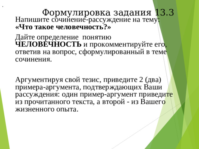 . Формулировка задания 13.3 Напишите сочинение-рассуждение на тему: «Что такое человечность?» Дайте определение понятию ЧЕЛОВЕЧНОСТЬ и прокомментируйте его, ответив на вопрос, сформулированный в теме сочинения. Аргументируя свой тезис, приведите 2 (два) примера-аргумента, подтверждающих Ваши рассуждения: один пример-аргумент приведите из прочитанного текста, а второй - из Вашего жизненного опыта.