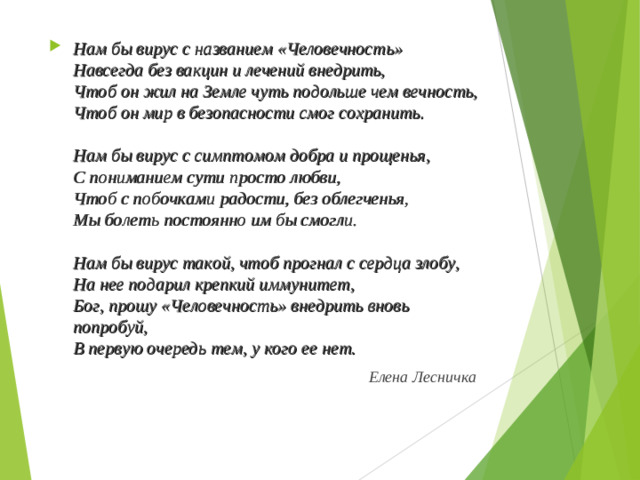 Нам бы вирус с названием «Человечность»  Навсегда без вакцин и лечений внедрить,  Чтоб он жил на Земле чуть подольше чем вечность,  Чтоб он мир в безопасности смог сохранить.   Нам бы вирус с симптомом добра и прощенья,  С пониманием сути просто любви,  Чтоб с побочками радости, без облегченья,  Мы болеть постоянно им бы смогли.   Нам бы вирус такой, чтоб прогнал с сердца злобу,  На нее подарил крепкий иммунитет,  Бог, прошу «Человечность» внедрить вновь попробуй,  В первую очередь тем, у кого ее нет.