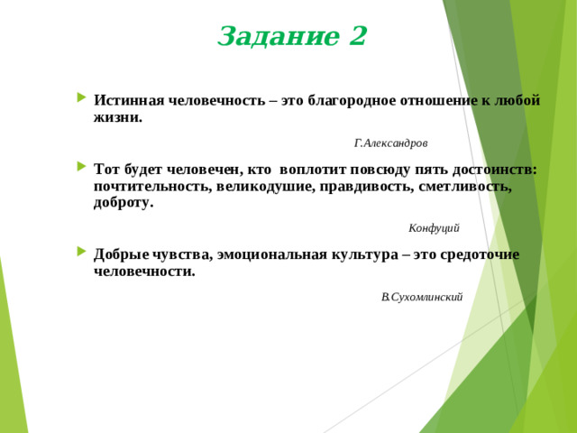 Задание 2 Истинная человечность – это благородное отношение к любой жизни.  Г.Александров Тот будет человечен, кто воплотит повсюду пять достоинств: почтительность, великодушие, правдивость, сметливость, доброту.  Конфуций Добрые чувства, эмоциональная культура – это средоточие человечности.  В.Сухомлинский