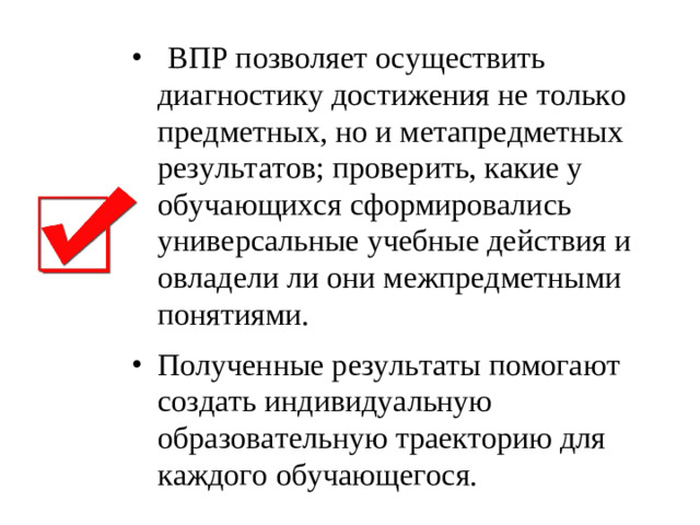 ВПР позволяет осуществить диагностику достижения не только предметных, но и метапредметных результатов; проверить, какие у обучающихся сформировались универсальные учебные действия и овладели ли они межпредметными понятиями. Полученные результаты помогают создать индивидуальную образовательную траекторию для каждого обучающегося.