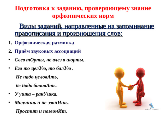 Подготовка к заданию, проверяющему знание орфоэпических норм  Виды заданий, направленные на запоминание правописания и произношения слов: Орфоэпическая разминка Приём звуковых ассоциаций Съев тОрты, не влез в шорты. Его то целУю, то балУю .  Не надо целовАть,  не надо баловАть. У ушка – ракУшка. Молчишь и не звонИшь.  Простит и позвонИт.