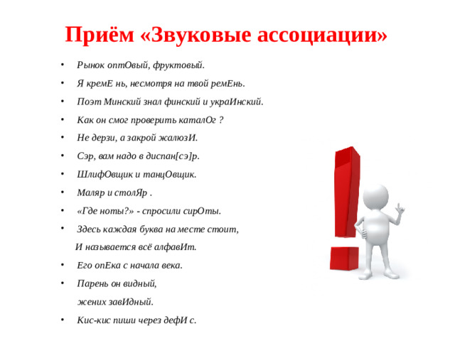 Приём «Звуковые ассоциации» Рынок оптОвый, фруктовый. Я кремЕ нь, несмотря на твой ремЕнь. Поэт Минский знал финский и украИнский. Как он смог проверить каталОг ? Не дерзи, а закрой жалюзИ. Сэр, вам надо в диспан[сэ]р. ШлифОвщик и танцОвщик. Маляр и столЯр . «Где ноты?» - спросили сирОты. Здесь каждая буква на месте стоит,  И называется всё алфавИт. Его опЕка с начала века. Парень он видный,  жених завИдный.