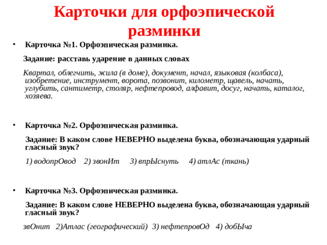 Карточки для орфоэпической разминки Карточка №1. Орфоэпическая разминка.  Задание: расставь ударение в данных словах  Квартал, облегчить, жила (в доме), документ, начал, языковая (колбаса), изобретение, инструмент, ворота, позвонит, километр, щавель, начать, углубить, сантиметр, столяр, нефтепровод, алфавит, досуг, начать, каталог, хозяева.  Карточка №2. Орфоэпическая разминка.  Задание: В каком слове НЕВЕРНО выделена буква, обозначающая ударный гласный звук?  1) водопрОвод 2) звонИт 3) впрЫснуть 4) атлАс (ткань)  Карточка №3. Орфоэпическая разминка.  Задание: В каком слове НЕВЕРНО выделена буква, обозначающая ударный гласный звук?  звОнит 2)Атлас (географический) 3) нефтепровОд 4) добЫча